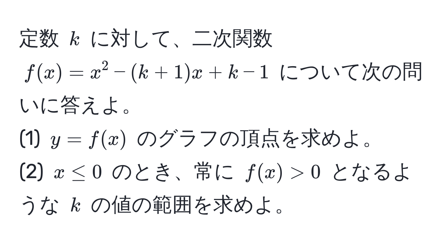 定数 $k$ に対して、二次関数 $f(x) = x^2 - (k + 1)x + k - 1$ について次の問いに答えよ。  
(1) $y = f(x)$ のグラフの頂点を求めよ。  
(2) $x ≤ 0$ のとき、常に $f(x) > 0$ となるような $k$ の値の範囲を求めよ。