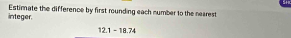 SHC 
Estimate the difference by first rounding each number to the nearest 
integer.
12.1-18.74