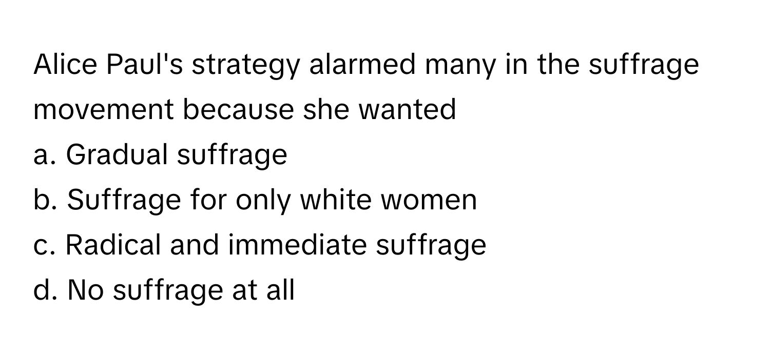 Alice Paul's strategy alarmed many in the suffrage movement because she wanted 
a. Gradual suffrage 
b. Suffrage for only white women 
c. Radical and immediate suffrage 
d. No suffrage at all