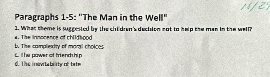 Paragraphs 1-5: "The Man in the Well"
1. What theme is suggested by the children's decision not to help the man in the well?
a. The innocence of childhood
b. The complexity of moral choices
c. The power of friendship
d. The inevitability of fate