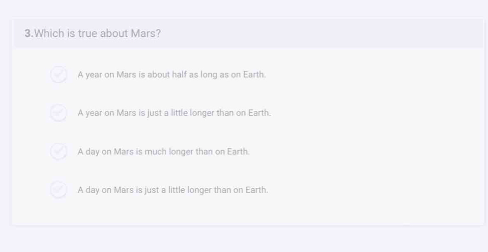 Which is true about Mars?
A year on Mars is about half as long as on Earth.
A year on Mars is just a little longer than on Earth.
A day on Mars is much longer than on Earth.
A day on Mars is just a little longer than on Earth.