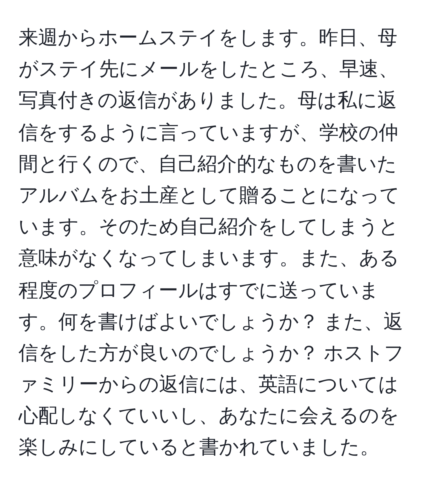 来週からホームステイをします。昨日、母がステイ先にメールをしたところ、早速、写真付きの返信がありました。母は私に返信をするように言っていますが、学校の仲間と行くので、自己紹介的なものを書いたアルバムをお土産として贈ることになっています。そのため自己紹介をしてしまうと意味がなくなってしまいます。また、ある程度のプロフィールはすでに送っています。何を書けばよいでしょうか？ また、返信をした方が良いのでしょうか？ ホストファミリーからの返信には、英語については心配しなくていいし、あなたに会えるのを楽しみにしていると書かれていました。