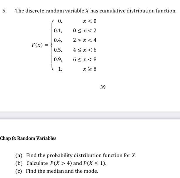 The discrete random variable X has cumulative distribution function.
f(x)=beginarrayl 0,x<0 0.3,0 <4 05,4≥ x<4 1,x <8.endarray.
39
Chap 8: Random Variables
(a) Find the probability distribution function for X.
(b) Calculate P(X>4) and P(X≤ 1). 
(c) Find the median and the mode.