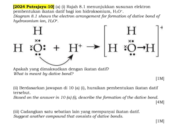 [2024 Putrajaya-10] (a) (i) Rajah 8.1 menunjukkan susunan elektron
pembentukan ikatan datif bagi ion hidroksonium, H_3O^+.
Diagram 8.1 shows the electron arrangement for formation of dative bond of
hydroxonium ion, H_3O^+.
Apakah yang dimaksudkan dengan ikatan datif?
What is meant by dative bond?
[1M]
(ii) Berdasarkan jawapan di 10 (a) (i), huraikan pembentukan ikatan datif
tersebut.
Based on the answer in 10 (a) (i), describe the formation of the dative bond.
[4M]
(iii) Cadangkan satu sebatian lain yang mempunyai ikatan datif.
Suggest another compound that consists of dative bonds.
[1M]