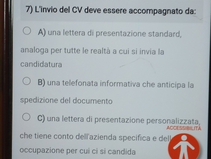 L'invio del CV deve essere accompagnato da:
A) una lettera di presentazione standard,
analoga per tutte le realtà a cui si invia la
candidatura
B) una telefonata informativa che anticipa la
spedizione del documento
C) una lettera di presentazione personalizzata,
ACCESSIBILITA
che tiene conto dell'azienda specifica e dell
occupazione per cui ci si candida