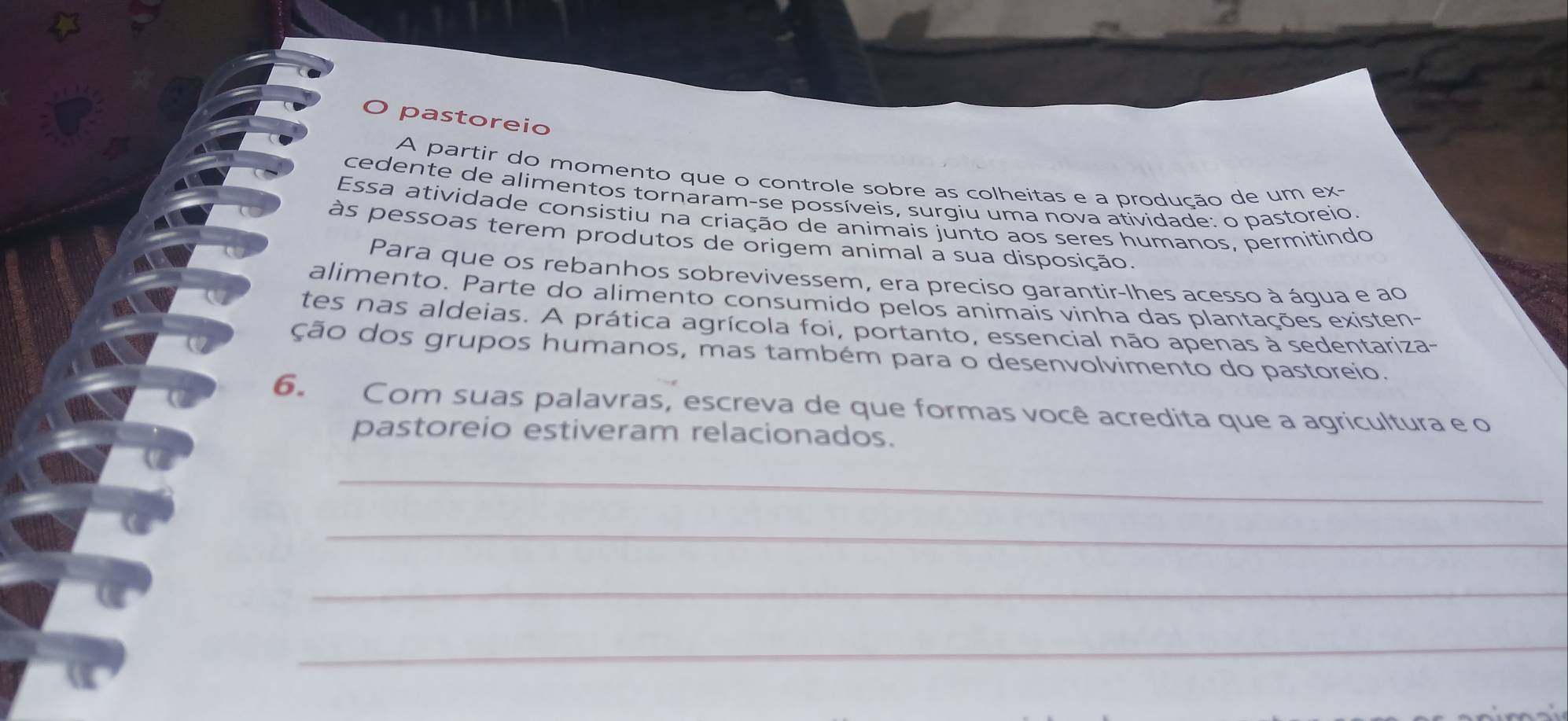 pastoreio 
A partir do momento que o controle sobre as colheitas e a produção de um ex- 
cedente de alimentos tornaram-se possíveis, surgiu uma nova atividade: o pastoreio. 
Essa atividade consistiu na criação de animais junto aos seres humanos, permitindo 
às pessoas terem produtos de origem animal a sua disposição. 
Para que os rebanhos sobrevivessem, era preciso garantir-lhes acesso à áqua e ao 
alimento. Parte do alimento consumido pelos animais vinha das plantações existen- 
tes nas aldeias. A prática agrícola foi, portanto, essencial não apenas à sedentariza- 
ção dos grupos humanos, mas também para o desenvolvimento do pastoreio. 
6. Com suas palavras, escreva de que formas você acredita que a agricultura e o 
pastoreio estiveram relacionados. 
_ 
_ 
_ 
_