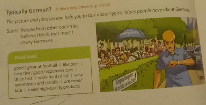 Typically German? More help Check-in, p. 41/3d) 
The picture and phrases can help you to tout typical ideas people have about Germany 
Start: People from other countries 
believe/ think that most / 
many Germans .. 
Word bank 
good / great at football like beer ! 
love fast/ good /expensive cars | 
drive fast ! work hard / a lot | wear 
lederhosen and dirndis are never 
late ! make high-quality products