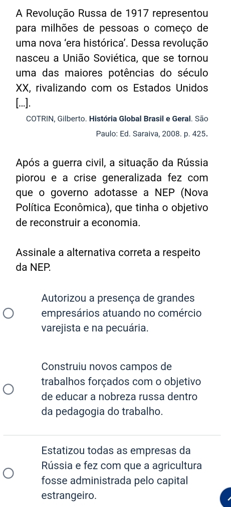 A Revolução Russa de 1917 representou
para milhões de pessoas o começo de
uma nova 'era histórica’. Dessa revolução
nasceu a União Soviética, que se tornou
uma das maiores potências do século
XX, rivalizando com os Estados Unidos
[...].
COTRIN, Gilberto. História Global Brasil e Geral. São
Paulo: Ed. Saraiva, 2008. p. 425.
Após a guerra civil, a situação da Rússia
piorou e a crise generalizada fez com 
que o governo adotasse a NEP (Nova
Política Econômica), que tinha o objetivo
de reconstruir a economia.
Assinale a alternativa correta a respeito
da NEP.
Autorizou a presença de grandes
empresários atuando no comércio
varejista e na pecuária.
Construiu novos campos de
trabalhos forçados com o objetivo
de educar a nobreza russa dentro
da pedagogia do trabalho.
Estatizou todas as empresas da
Rússia e fez com que a agricultura
fosse administrada pelo capital
estrangeiro.