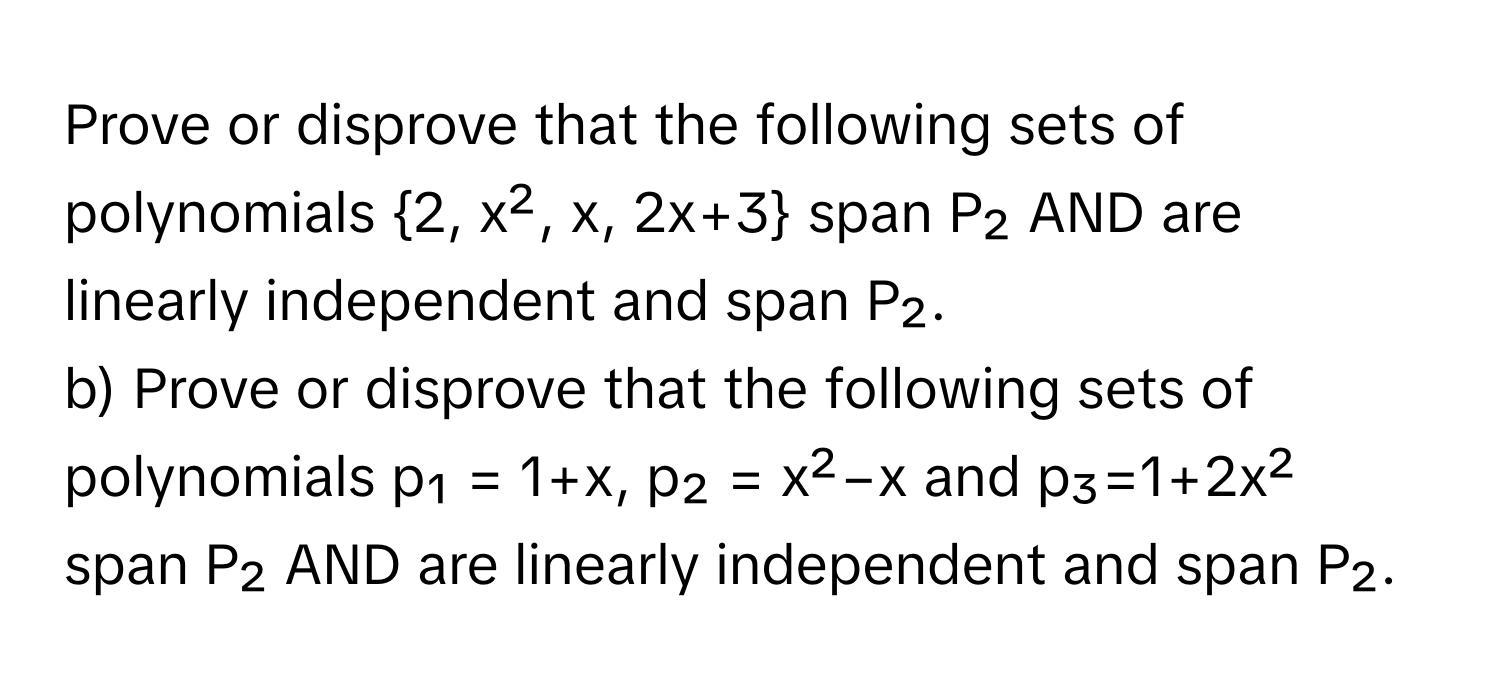 Prove or disprove that the following sets of polynomials 2, x², x, 2x+3 span P₂ AND are linearly independent and span P₂. 
b) Prove or disprove that the following sets of polynomials p₁ = 1+x, p₂ = x²−x and p₃=1+2x² span P₂ AND are linearly independent and span P₂.