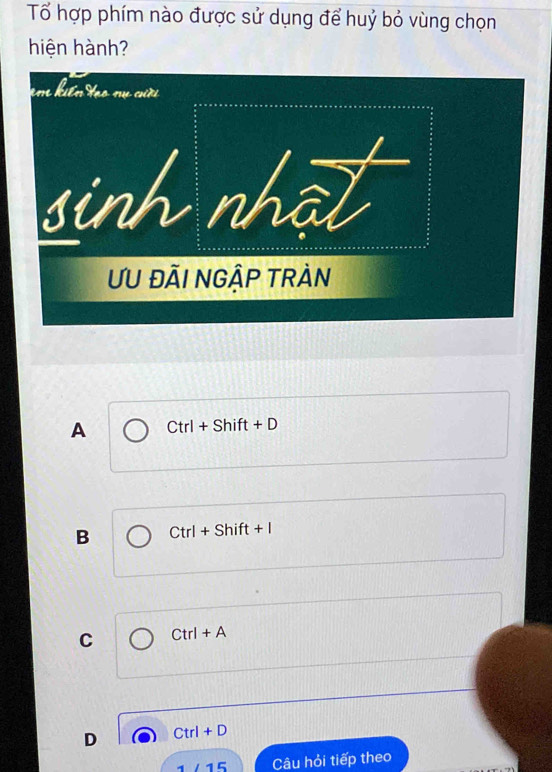 Tổ hợp phím nào được sử dụng để huỷ bỏ vùng chọn
hiện hành?
A Ctrl+Shift+D
B Ctrl+Shift+I
C Ctrl+A
D Ctrl+D
1/15 Câu hỏi tiếp theo