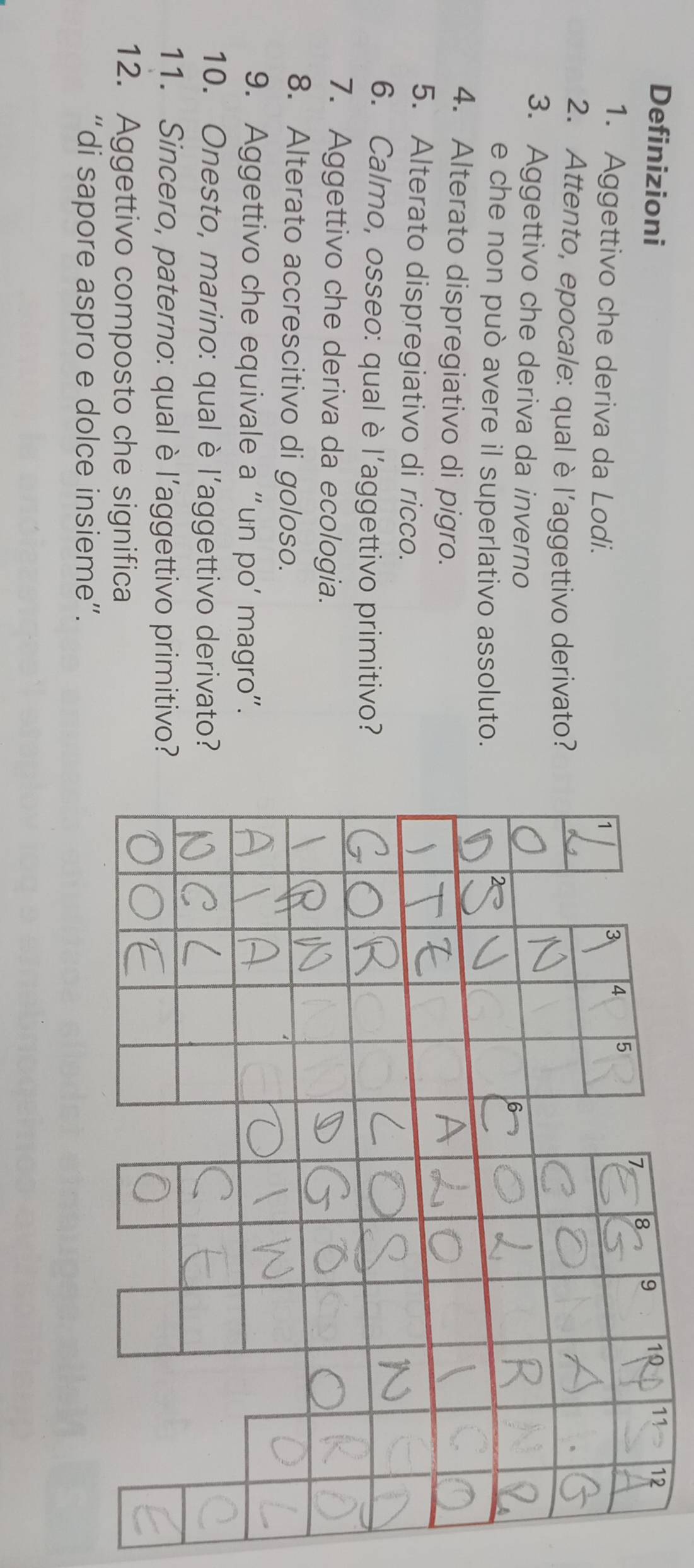 Definizioni 
11 12 
1. Aggettivo che deriva da Lodi. 
2. Attento, epocale: qual èl’aggettivo derivato? 
3. Aggettivo che deriva da inverno 
e che non può avere il superlativo assoluto. 
4. Alterato dispregiativo di pigro. 
5. Alterato dispregiativo di ricco. 
6. Calmo, osseo: qual è l'aggettivo primitivo? 
7. Aggettivo che deriva da ecologia. 
8. Alterato accrescitivo di goloso. 
9. Aggettivo che equivale a “un po’ magro”. 
10. Onesto, marino: qual è l’aggettivo derivato? 
11. Sincero, paterno: qual è l’aggettivo primitivo? 
12. Aggettivo composto che significa 
“di sapore aspro e dolce insieme”.