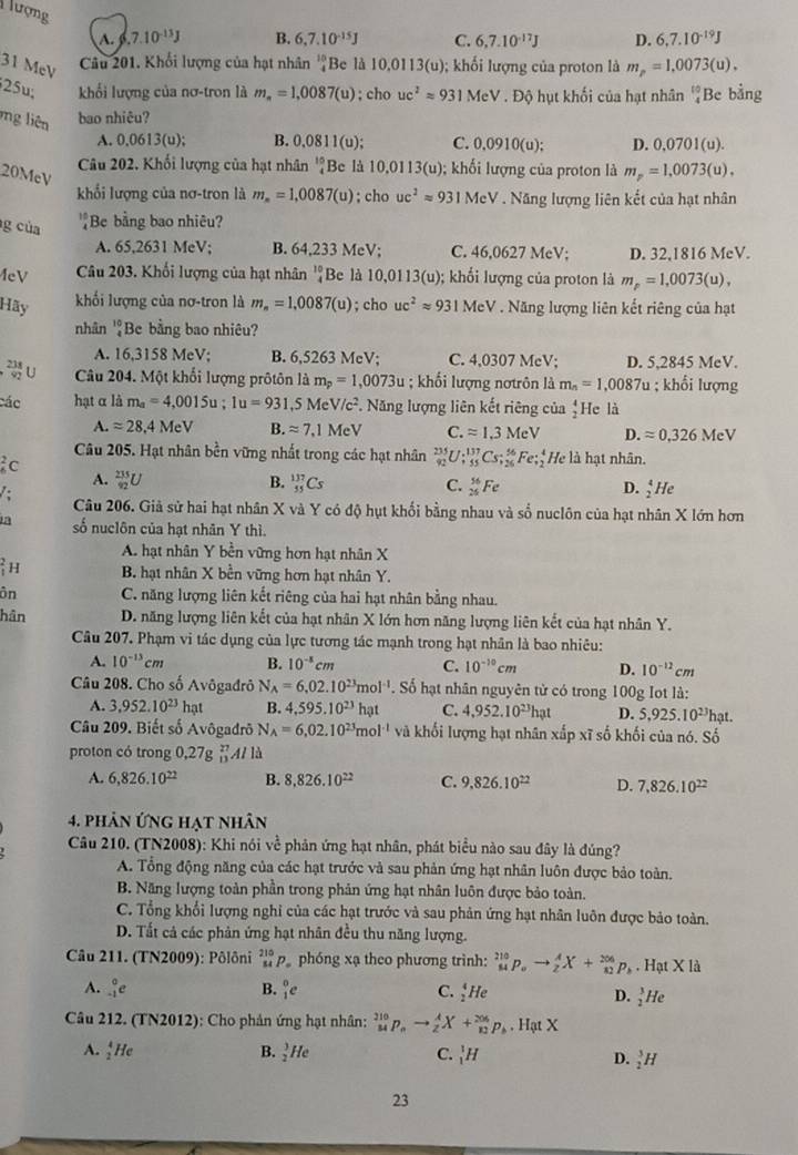 lượng 7.10^(-13)J B. 6,7.10^(-15)J C. 6,7.10^(-17)J D. 6,7.10^(-19)J
A.
31 MeV
Câu 201. Khối lượng của hạt nhân 'Be là 10,0113(u); khối lượng của proton là m_p=1,0073(u).
25u; khối lượng của nơ-tron là m_n=1,0087(u); cho uc^2approx 931MeV. Độ hụt khối của hạt nhân beginarrayr 10 4endarray Be bằng
ng liên bao nhiêu?
A. 0.0613(u); B. 0.0811(u) C. 0,0910(u). D. 0,0701(u).
Câu 202. Khối lượng của hạt nhân _4^((10)E 3e là 10,0113 (u; khối lượng của proton là m_p)=1,0073(u).
20McV
khổi lượng của nơ-tron là m_m=1,0087(u); cho uc^2approx 931MeV Năng lượng liên kết của hạt nhân
g của Be bằng bao nhiêu?
A. 65,2631 MeV; B. 64,233 MeV; C. 46,0627 MeV; D. 32,1816 MeV.
eV Câu 203. Khối lượng của hạt nhân beginarrayr 10 4endarray Be là 10,0 113(u); khối lượng của proton là m_p=1,0073(u),
khối lượng của nơ-tron là m_n=1,0087(u)
Hãy ; cho uc^2approx 931 MeV . Năng lượng liên kết riêng của hạt
nhân ''Be bằng bao nhiêu?
A. 16,3158 MeV; B. 6,5263 MeV; C. 4,0307 MeV; D. 5,2845 MeV.
 238/92 U Câu 204. Một khối lượng prôtôn là m_p=1,0073u; khối lượng nơtrôn là m_n=1,0087u; khổi lượng
các hạt α là m_a=4,0015u;1u=931,5MeV/c^2.. Năng lượng liên kết riêng của 'He là
A.approx 28.4MeV B. approx 7,1MeV C. approx 1.3MeV D. approx 0,326MeV
Câu 205. Hạt nhân bền vững nhất trong các hạt nhân _(92)^(235)U;_(55)^(137)Cs;_(26)^(96)Fe;_2^(4He là hạt nhân.
ic
B.
A. _(92)^(235)U _(55)^(137)Cs C. _(25)^(56)Fe D. _2^4He
: Câu 206. Giả sử hai hạt nhân X và Y có độ hụt khối bằng nhau và số nuclôn của hạt nhân X lớn hơn
số nuclôn của hạt nhân Y thì.
A. hạt nhân Y bền vững hơn hạt nhân X)H B. hạt nhân X bền vững hơn hạt nhân Y.
ôn C. năng lượng liên kết riêng của hai hạt nhân bằng nhau.
hân D. năng lượng liên kết của hạt nhân X lớn hơn năng lượng liên kết của hạt nhân Y.
Câu 207. Phạm vi tác dụng của lực tương tác mạnh trong hạt nhân là bao nhiêu:
A. 10^(-13)cm B. 10^(-8)cm C. 10^(-10)cm D. 10^(-12)cm
Câu 208. Cho số Avôgadrô N_A=6,02.10^(23)mol^(-1) S  Số hạt nhân nguyên từ có trong 100g Iot là:
A. 3,952.10^(23) hat B 4,595.10^(23)hat C. 4,952.10^(23)hat D. 5,925.10^(23)hat.
Câu 209. Biết số Avôgadrō N_A=6,02.10^(23)mol^(-1) và khối lượng hạt nhân xấp xĩ số khối của nó. Số
proton có trong 0,27g 41 là
A. 6,826.10^(22) B. 8,826.10^(22) C. 9,826.10^(22) D. 7,826.10^(22)
4. phản ứng hạt nhân
Câu 210. (TN2008): Khi nói về phản ứng hạt nhân, phát biểu nào sau đây là đúng?
A. Tổng động năng của các hạt trước và sau phản ứng hạt nhân luôn được bảo toàn.
B. Năng lượng toàn phần trong phản ứng hạt nhân luôn được bảo toàn.
C. Tổng khổi lượng nghi của các hạt trước và sau phản ứng hạt nhân luôn được bảo toàn.
D. Tất cả các phản ứng hạt nhân đều thu năng lượng.
Câu 211. (TN2009): Pôlôni beginarrayr 215 34endarray p phóng xạ theo phương trình: _(84)^(210)p_oto _2^(AX+_(82)^(206)p_b). Hạ * 1a
A. _(-1)^0e B. _1^(0e C. _2^4He
D. _2^3He
Câu 212. (TN2012): Cho phản ứng hạt nhân: _(34)^(210)p_(nto _2)^AX+_(10)^(206)p_b). Hạt X
A. _2^4He B. _2^3He C. _1^1H
D. _2^3H
23