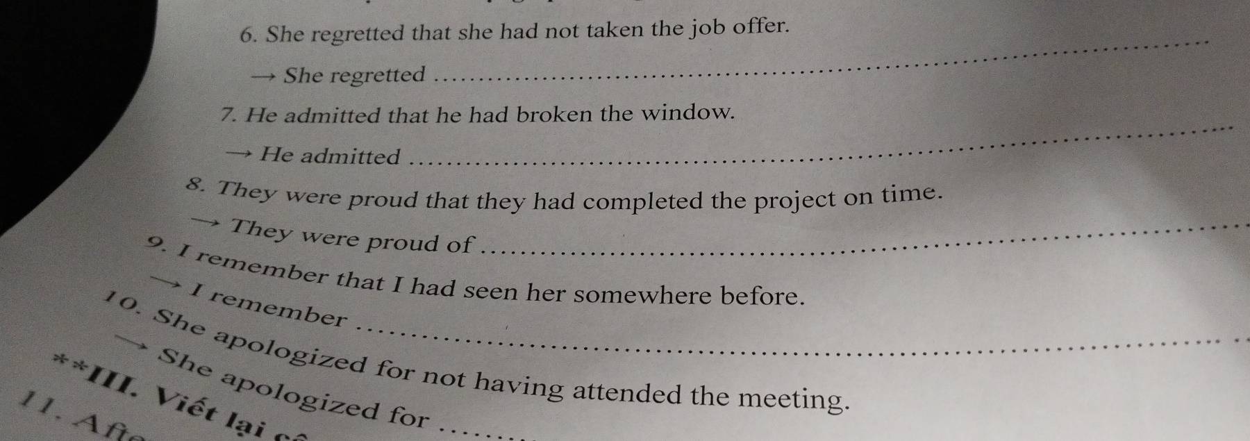 She regretted that she had not taken the job offer. 
→ She regretted 
7. He admitted that he had broken the window. 
→ He admitted 
_ 
8. They were proud that they had completed the project on time. 
→ They were proud of_ 
9. I remember that I had seen her somewhere before. 
→ I remember 
10. She apologized for not having attended the meeting. 
→ She apologized for .. 
**III. Viết lại c 
11. Afte