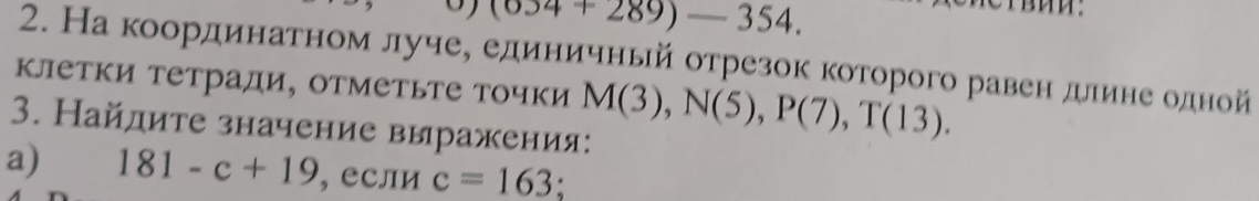 (034+289)-354. 
2. На координатном луче, единичньй отрезок которого равен длине одной 
клетки тетради, отметьте точки M(3), N(5), P(7), T(13). 
3. Найдите значение выражения: 
a) 181-c+19 , если c=163;