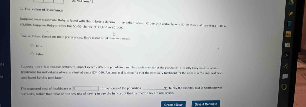 Dỗ No Harm / 2
1. The value of insurance
Suppose your classmate Roby is faced with the following decision: they either receive $2,000 with certainty, or a 50-50 chance of receiving $1,000 or
$3,000. Suppose Roby prefers the 50-50 chance of $1,000 or $3,000.
True or False: Based on their preferences, Roby is not a risk averse person.
True
False
Ps Suppose there is a disease certain to impact exactly 4% of a population and that each member of the population is equally likely become infected,
Treatment for individuals who are infected costs $34,000. Assume in this scenario that the necessary treatment for the disease is the only healthcare
)s cost faced by this population.
The expected cost of healthcare is S ∴ △ ADC=∠ BAD. If members of the population to pay the expected cost of healthcare with 
certainty, rather than take on the 4% risk of having to pay the full cost of the treatment, they are risk averse.
Grade It Now Save & Continue