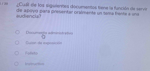 20 ¿Cuál de los siguientes documentos tiene la función de servir
de apoyo para presentar oralmente un tema frente a una
audiencia?
Documento administrativo
Guion de exposición
Folleto
Instructivo