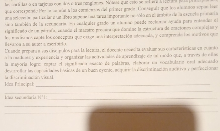 las cartillas o en tarjetas con dos o tres renglones. Nótese que esto se refiere a lectura para principi 
que corresponde Por lo común a los comienzos del primer grado. Conseguir que los alumnos sepan leer 
una selección particular o un libro supone una tarea importante no sólo en el ámbito de la escuela primaria 
sino también de la secundaria. En cualquier grado un alumno puede reclamar ayuda para entender el 
significado de un párrafo, cuando el maestro procura que domine la estructura de oraciones complejas y 
los modismos capte los conceptos que exige una interpretación adecuada, y comprenda los motivos que 
llevaron a su autor a escribirlo. 
Cuando prepara a sus discípulos para la lectura, el docente necesita evaluar sus características en cuanto 
a la madurez y experiencia y organizar las actividades de aprendizaje de tal modo que, a través de ellas 
la mayoría logre: captar el significado exacto de palabras, elaborar un vocabulario oral adecuado 
desarrollar las capacidades básicas de un buen oyente, adquirir la discriminación auditiva y perfeccionar 
la discriminación visual. 
Idea Principal:_ 
_ 
Idea secundaria N° 1:_ 
_ 
_