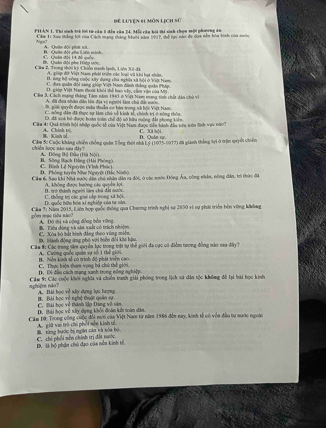 đẻ Luyện 01 môn lịch sử
PHÀN 1. Thí sinh trả lời từ câu 1 đến câu 24. Mỗi câu hỏi thí sinh chọn một phương án
Câu 1: Sau thắng lợi của Cách mạng tháng Mười năm 1917, thế lực nào đe dọa nền hòa bình của nước
Nga?
A. Quân đội phát xít.
B. Quân đội phe Liên minh.
C. Quân đội 14 đế quốc.
D. Quân đội phe Hiệp ước.
Câu 2. Trong thời kỳ Chiến tranh lạnh, Liên Xô đã
A. giúp đỡ Việt Nam phát triển các loại vũ khí hạt nhân.
B. ủng hộ công cuộc xây dựng chủ nghĩa xã hội ở Việt Nam.
C. đưa quân đội sang giúp Việt Nam đánh thắng quân Pháp.
D. giúp Việt Nam thoát khỏi thế bao vây, cấm vận của Mỹ.
Câu 3. Cách mạng tháng Tám năm 1945 ở Việt Nam mang tính chất dân chủ về
A. đã đưa nhân dân lên địa vị người làm chủ đất nước.
B. giải quyết được mâu thuẫn cơ bản trong xã hội Việt Nam.
C. nông dân đã thực sự làm chủ về kinh tế, chính trị ở nông thôn.
D. đã xoá bỏ được hoàn toàn chế độ sở hữu ruộng đất phong kiến.
Câu 4: Quá trình hội nhập quốc tế của Việt Nam được tiến hành đầu tiên trên lĩnh vực nào?
A. Chính trị. C. Xã hội.
B. Kinh tế. D. Quân sự.
Câu 5: Cuộc kháng chiến chống quân Tống thời nhà Lý (1075-1077) đã giành thắng lợi ở trận quyết chiến
chiến lược nào sau đây?
A. Đông Bộ Đầu (Hà Nội).
B. Sông Bạch Đằng (Hải Phòng).
C. Bình Lệ Nguyên (Vĩnh Phúc).
D. Phòng tuyển Như Nguyệt (Bắc Ninh).
Câu 6. Sau khi Nhà nước dân chủ nhân dân ra đời, ở các nước Đông Âu, công nhân, nông dân, trí thức đã
A. không được hưởng các quyền lợi.
B. trở thành người làm chủ đất nước.
C. thống trị các giai cấp trong xã hội.
D. quốc hữu hóa xí nghiệp của tư sản.
Câu 7: Năm 2015, Liên hợp quốc thông qua Chương trình nghị sự 2030 vì sự phát triển bền vững không
gồm mục tiêu nào?
A. Đô thị và cộng đồng bền vững.
B. Tiêu dùng và sản xuất có trách nhiệm.
C. Xóa bỏ bất bình đẳng theo vùng miền.
D. Hành động ứng phó với biển đồi khí hậu.
Câu 8: Các trung tâm quyền lực trong trật tự thế giới đa cực có điểm tương đồng nào sau đây?
A. Cường quốc quân sự số 1 thế giới.
B. Nền kinh tế có trình độ phát triển cao.
C. Thực hiện tham vọng bá chủ thế giới.
D. Đi đầu cách mạng xanh trong nông nghiệp.
Câu 9: Các cuộc khởi nghĩa và chiến tranh giải phóng trong lịch sử dân tộc không để lại bài học kinh
nghiệm nào?
A. Bài học về xây dựng lực lượng.
B. Bài học về nghệ thuật quân sự.
C. Bài học về thành lập Đảng vô sản.
D. Bài học về xây dựng khối đoàn kết toàn dân.
Câu 10: Trong công cuộc đồi mới của Việt Nam từ năm 1986 đến nay, kinh tế có vốn đầu tư nước ngoài
A. giữ vai trò chi phối nền kinh tế.
B. từng bước bị ngăn cản và xóa bỏ.
C. chi phối nền chính trị đất nước.
D. là bộ phận chủ đạo của nền kinh tế.