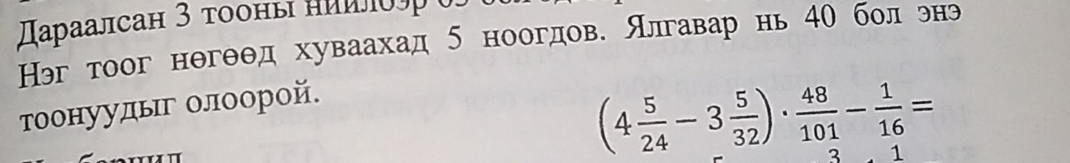 αраалсан 3 τοоны ниилδδς 
Нэг тоог нθгθθд хуваахад 5 ноогдов. Алгавар нь 40 бол энэ 
тоонуудыг олоорой.
(4 5/24 -3 5/32 )·  48/101 - 1/16 =
3 1