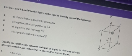 For Exercises 5-8, refer to the figure at the right to identify each of the following 
5. all planes that are parallel to plane DEH
6. all segments that are parallel to overline AB
7. all segments that intersect overline GH
B. all segments that are skew to overline CD
Classify the relationship between each pair of angles as ofternote interior 
alternate exterior, corresponding, or consecutive interior angles. 
9. and ∠ 5
∠ 4