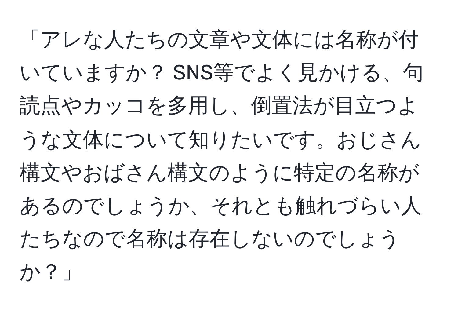 「アレな人たちの文章や文体には名称が付いていますか？ SNS等でよく見かける、句読点やカッコを多用し、倒置法が目立つような文体について知りたいです。おじさん構文やおばさん構文のように特定の名称があるのでしょうか、それとも触れづらい人たちなので名称は存在しないのでしょうか？」