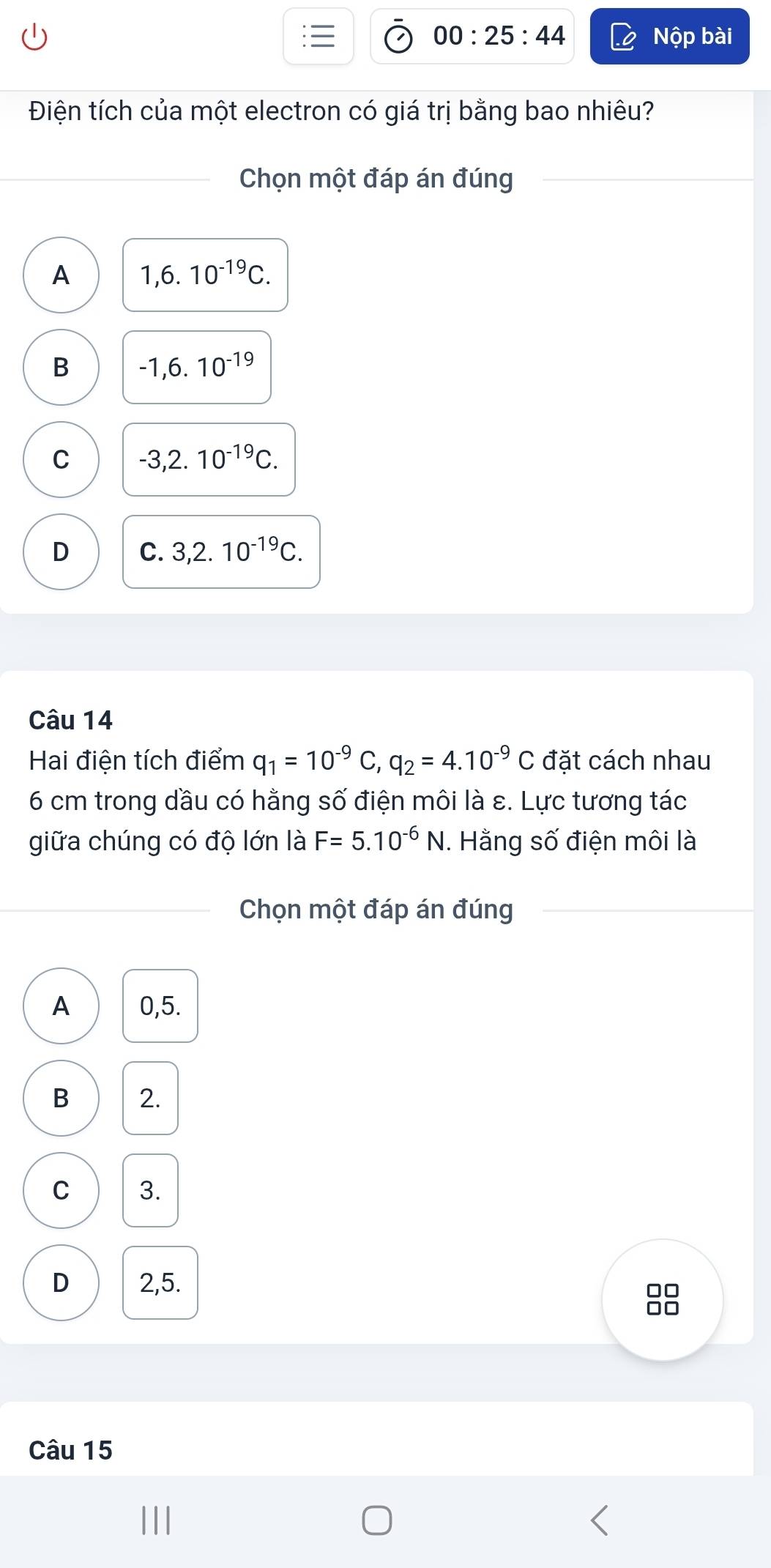 00:25:44 Nộp bài
Điện tích của một electron có giá trị bằng bao nhiêu?
Chọn một đáp án đúng
A 1,6.10^(-19)C.
B -1,6.10^(-19)
C -3,2.10^(-19)C.
D C. 3,2.10^(-19)C. 
Câu 14
Hai điện tích điểm q_1=10^(-9)C, q_2=4.10^(-9)C đặt cách nhau
6 cm trong dầu có hằng số điện môi là ε. Lực tương tác
giữa chúng có độ lớn là F=5.10^(-6)N. Hằng số điện môi là
Chọn một đáp án đúng
A 0,5.
B 2.
C 3.
D 2,5.
□□
n0
Câu 15