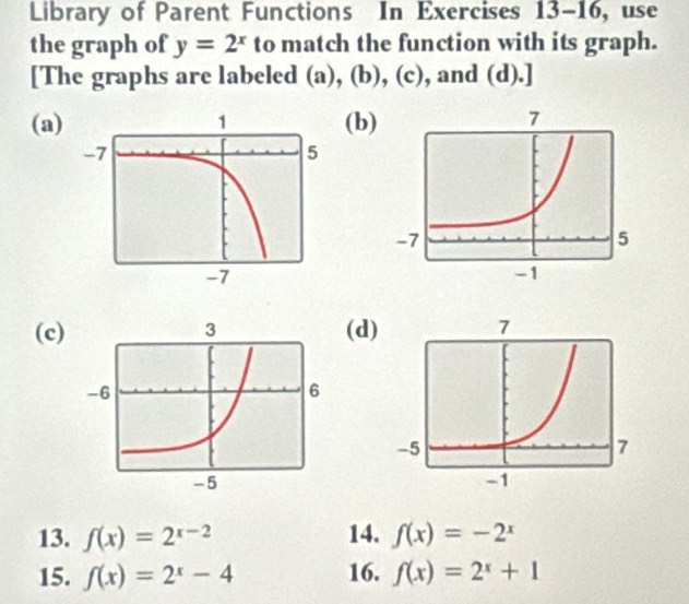 Library of Parent Functions In Exercises 13-16, use 
the graph of y=2^x to match the function with its graph. 
[The graphs are labeled (a), (b), (c), and (d).] 
(a)(b) 
(c)(d) 
13. f(x)=2^(x-2) 14. f(x)=-2^x
15. f(x)=2^x-4 16. f(x)=2^x+1