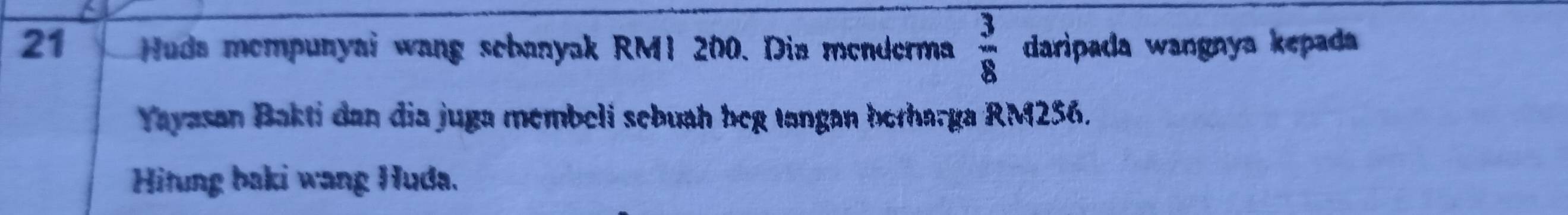 Huda mempunyai wang sebanyak RM1 200. Dia menderma  3/8  daripada wangnya kepada 
Yayasan Bakti dan dia juga membeli sebuah beg tangan berharga RM256. 
Hitung baki wang Huda.