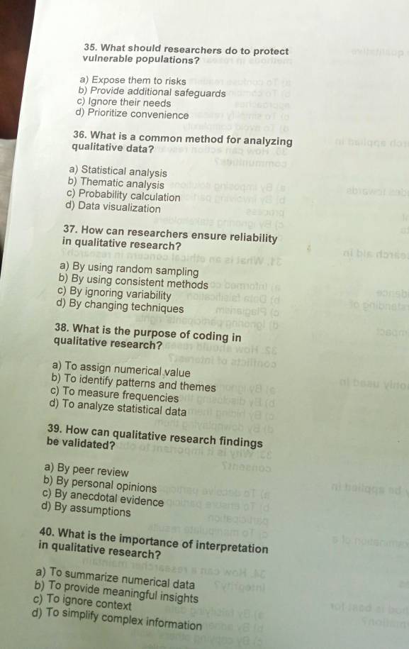 What should researchers do to protect
vulnerable populations?
a) Expose them to risks
b) Provide additional safeguards
c) Ignore their needs
d) Prioritize convenience
36. What is a common method for analyzing
qualitative data?
a) Statistical analysis
b) Thematic analysis
c) Probability calculation
d) Data visualization
37. How can researchers ensure reliability
in qualitative research?
a) By using random sampling
b) By using consistent methods
c) By ignoring variability
d) By changing techniques
38. What is the purpose of coding in
qualitative research?
a) To assign numerical value
b) To identify patterns and themes
c) To measure frequencies
d) To analyze statistical data
39. How can qualitative research findings
be validated?
a) By peer review
b) By personal opinions
c) By anecdotal evidence
d) By assumptions
40. What is the importance of interpretation
in qualitative research?
a) To summarize numerical data
b) To provide meaningful insights
c) To ignore context
d) To simplify complex information