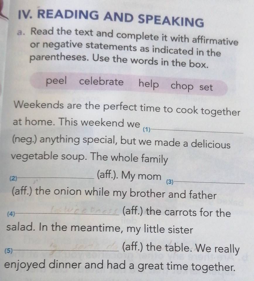 READING AND SPEAKING 
a. Read the text and complete it with affirmative 
or negative statements as indicated in the 
parentheses. Use the words in the box. 
peel celebrate help chop set 
Weekends are the perfect time to cook together 
at home. This weekend we (1)_ 
(neg.) anything special, but we made a delicious 
vegetable soup. The whole family 
(2) 
_(aff.). My mom (3)_ 
(aff.) the onion while my brother and father 
(4)_ 
(aff.) the carrots for the 
salad. In the meantime, my little sister 
(5)_ 
_(aff.) the table. We really 
enjoyed dinner and had a great time together.