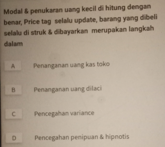 Modal & penukaran uang kecil di hitung dengan
benar, Price tag selalu update, barang yang dibeli
selalu di struk & dibayarkan merupakan langkah
dalam
A Penanganan uang kas toko
B Penanganan uang dilaci
C Pencegahan variance
D Pencegahan penipuan & hipnotis