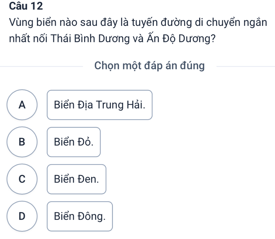 Vùng biển nào sau đây là tuyến đường di chuyển ngắn
nhất nối Thái Bình Dương và Ấn Độ Dương?
Chọn một đáp án đúng
A Biển Địa Trung Hải.
B Biển Đỏ.
C Biển Đen.
D Biển Đông.