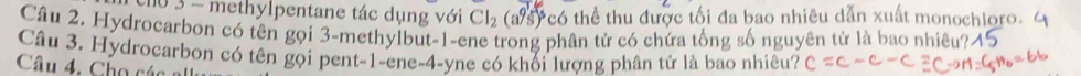 10 3 - methylpentane tác dụng với Cl_2 (a/s) có thể thu được tối đa bao nhiêu dẫn xuất monochloro. 
Câu 2. Hydrocarbon có tên gọi 3 -methylbut -1 -ene trong phân tử có chứa tổng số nguyên tử là bao nhiêu?- 
Câu 3. Hydrocarbon có tên gọi pent -1 -ene -4 -yne có khối lượng phân tử là bao nhiêu? 
Câu 4. Cho các a