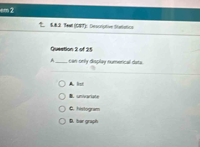 em2
5.8.2 Test (CST): Descripthe Statistics
Question 2 of 25
A_ can only display numerical data.
A list
B. univariate
C. histogram
D. bar graph