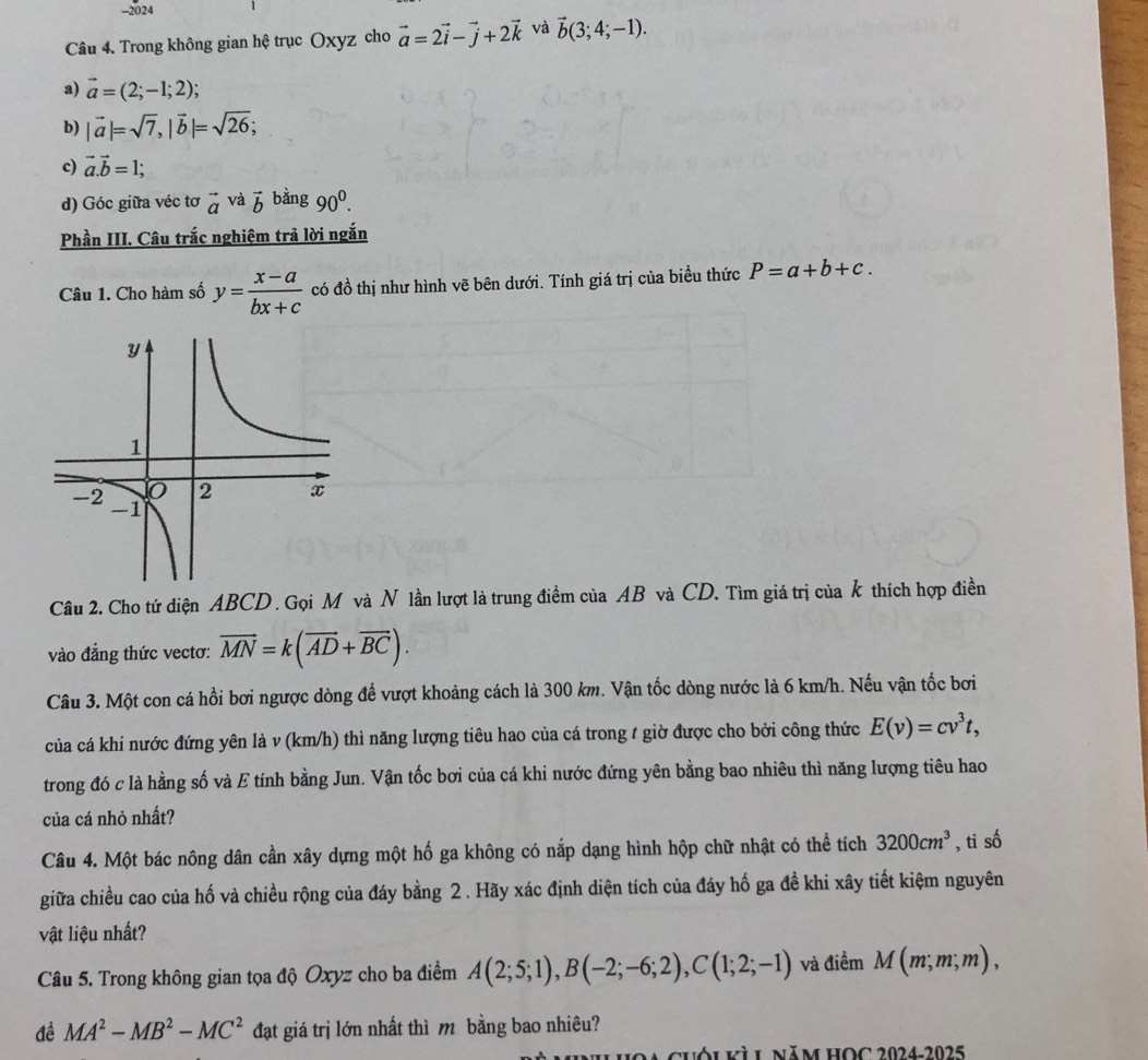 2024
Câu 4. Trong không gian hệ trục Oxyz cho vector a=2vector i-vector j+2vector k và vector b(3;4;-1).
a) vector a=(2;-1;2);
b) |vector a|=sqrt(7),|vector b|=sqrt(26);
c) vector a.vector b=1;
d) Góc giữa véc tơ vector a và vector b bàng 90^0.
Phần III. Câu trắc nghiêm trả lời ngắn
Câu 1. Cho hàm số y= (x-a)/bx+c  có đồ thị như hình vẽ bên dưới. Tính giá trị của biều thức P=a+b+c.
Câu 2. Cho tứ diện ABCD . Gọi M và N lần lượt là trung điểm của AB và CD. Tìm giá trị của k thích hợp điền
vào đẳng thức vectơ: vector MN=k(vector AD+vector BC).
Câu 3. Một con cá hồi bơi ngược dòng để vượt khoảng cách là 300 km. Vận tốc dòng nước là 6 km/h. Nếu vận tốc bơi
của cá khi nước đứng yên là v (km/h) thì năng lượng tiêu hao của cá trong t giờ được cho bởi công thức E(v)=cv^3t,
trong đó c là hằng số và E tính bằng Jun. Vận tốc bơi của cá khi nước đứng yên bằng bao nhiêu thì năng lượng tiêu hao
của cá nhỏ nhất?
Câu 4. Một bác nông dân cần xây dựng một hố ga không có nắp dạng hình hộp chữ nhật có thể tích 3200cm^3 , ti số
giữa chiều cao của hố và chiều rộng của đáy bằng 2 . Hãy xác định diện tích của đáy hố ga đề khi xây tiết kiệm nguyên
vật liệu nhất?
Câu 5. Trong không gian tọa độ Oxyz cho ba điểm A(2;5;1),B(-2;-6;2),C(1;2;-1) và điềm M(m,m,m),
đề MA^2-MB^2-MC^2 đạt giá trị lớn nhất thì m bằng bao nhiêu?
N cuóikì L năm HOC 2024-2025