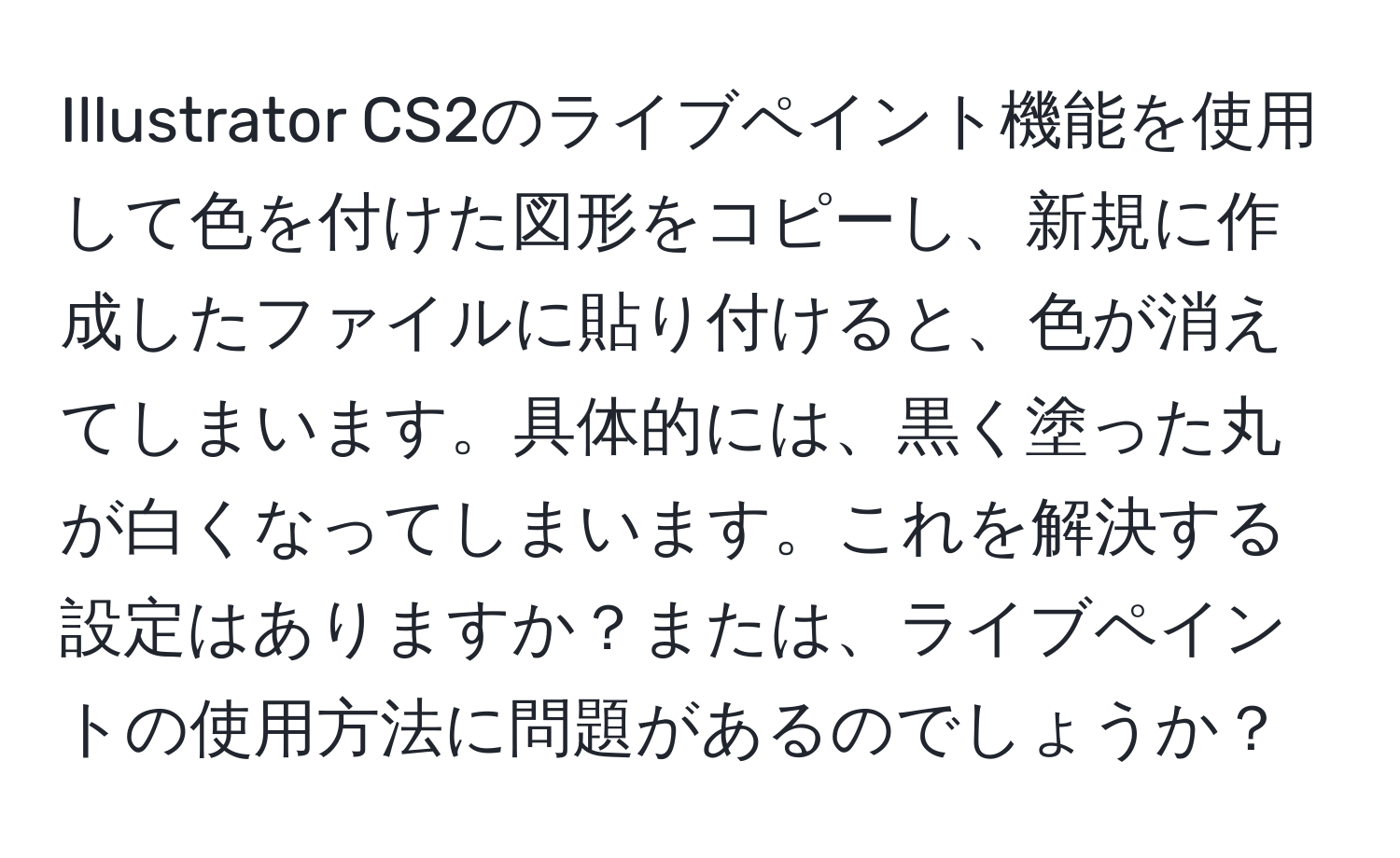 Illustrator CS2のライブペイント機能を使用して色を付けた図形をコピーし、新規に作成したファイルに貼り付けると、色が消えてしまいます。具体的には、黒く塗った丸が白くなってしまいます。これを解決する設定はありますか？または、ライブペイントの使用方法に問題があるのでしょうか？