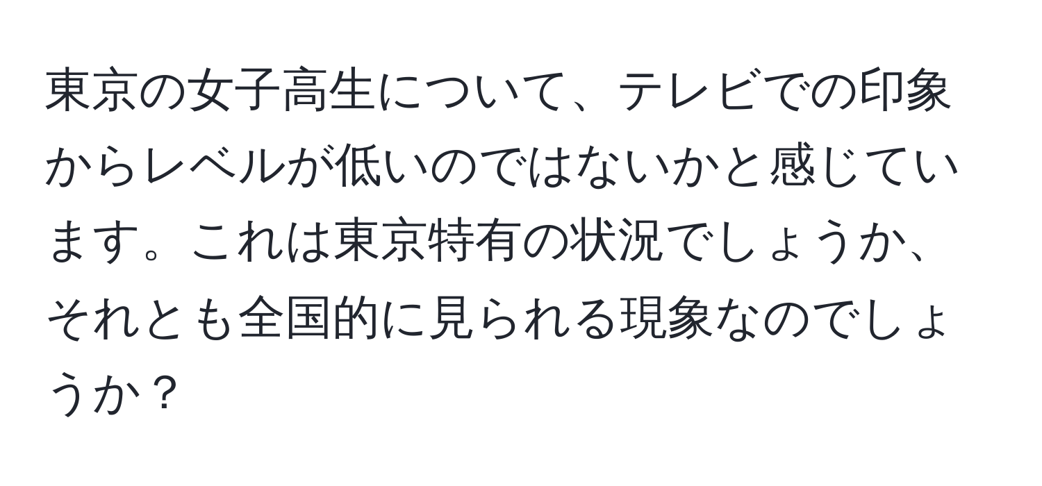 東京の女子高生について、テレビでの印象からレベルが低いのではないかと感じています。これは東京特有の状況でしょうか、それとも全国的に見られる現象なのでしょうか？