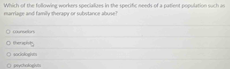 Which of the following workers specializes in the specific needs of a patient population such as
marriage and family therapy or substance abuse?
counselors
therapists
sociologists
psychologists