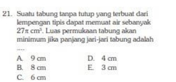 Suatu tabung tanpa tutup yang terbuat dari
lempengan tipis dapat memuat air sebanyak
27π cm^3. Luas permukaan tabung akan
minimum jika panjang jari-jari tabung adalah
_
…
A. 9 cm D. 4 cm
B. 8 cm E. 3 cm
C. 6 cm