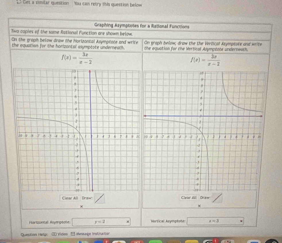 Get a similar question You can retry this question below 
Graphing Asymptotes for a Rational Functions 
Two copies of the same Rational Function are shown below, 
On the graph below draw the Horizontal Asymptote and write On graph below, draw the the Vertical Asymptate and write 
the equation for the horizontal asymptote underneath. the equation for the Vertical Asymptote underneath.
f(x)= 3x/x-2 
f(x)= 3x/x-2 
Clear All Draw: Clear All Draw 
× 
× 
Horizontal Asymptote y=2 × Vertical Asymptote: x=3
Question Help: Video Message Instructor