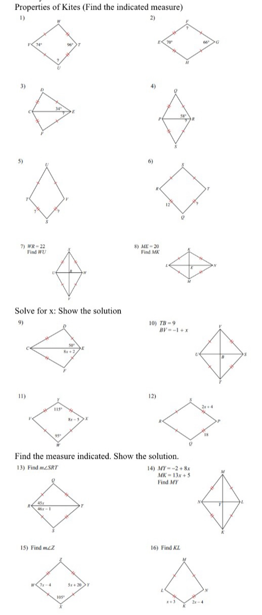 Properties of Kites (Find the indicated measure)
1)
3) D
4)
ρ
34°
C  E
P 58'  R
5) U
T ν
7
7) WR=22 8) ME=20
Find WU Find MK
<  N
U
4
Solve for x: Show the solution
9)
10)  TB=9
BV=-1+x
11)12)
Find the measure indicated. Show the solution.
13) Find m∠ SRT 14) MY=-2+8x
MK=13x+5
F      
15) Find m∠ Z 16) Find KL