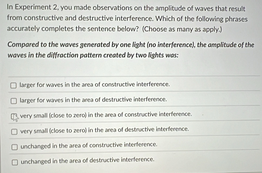 In Experiment 2, you made observations on the amplitude of waves that result
from constructive and destructive interference. Which of the following phrases
accurately completes the sentence below? (Choose as many as apply.)
Compared to the waves generated by one light (no interference), the amplitude of the
waves in the diffraction pattern created by two lights was:
larger for waves in the area of constructive interference.
larger for waves in the area of destructive interference.
very small (close to zero) in the area of constructive interference.
very small (close to zero) in the area of destructive interference.
unchanged in the area of constructive interference.
unchanged in the area of destructive interference.