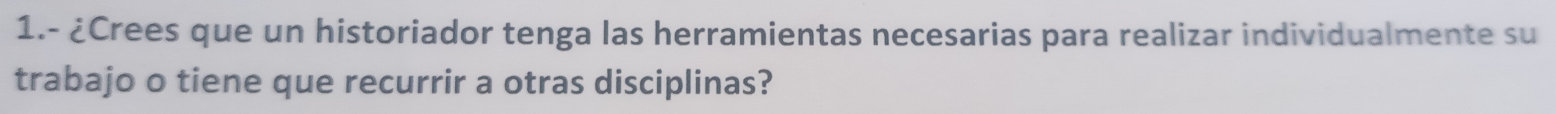 1.- ¿Crees que un historiador tenga las herramientas necesarias para realizar individualmente su 
trabajo o tiene que recurrir a otras disciplinas?