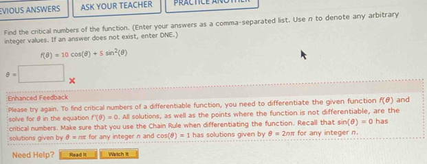 EVIOUS ANSWERS ASK YOUR TEACHER 
Find the critical numbers of the function. (Enter your answers as a comma-separated list. Use n to denote any arbitrary 
integer values. If an answer does not exist, enter DNE.)
f(θ )=10cos (θ )+5sin^2(θ )
θ =□ *
Enhanced Feedback 
:Please try again. To find critical numbers of a differentiable function, you need to differentiate the given function f(θ ) and 
solve for θ in the equation f'(θ )=0. All solutions, as well as the points where the function is not differentiable, are the has 
critical numbers. Make sure that you use the Chain Rule when differentiating the function. Recall that sin (θ )=0
solutions given by θ = nπ for any integer n and cos (θ )=1 has solutions given by θ =2nπ for any integer n. 
Need Help? Read It Watch It