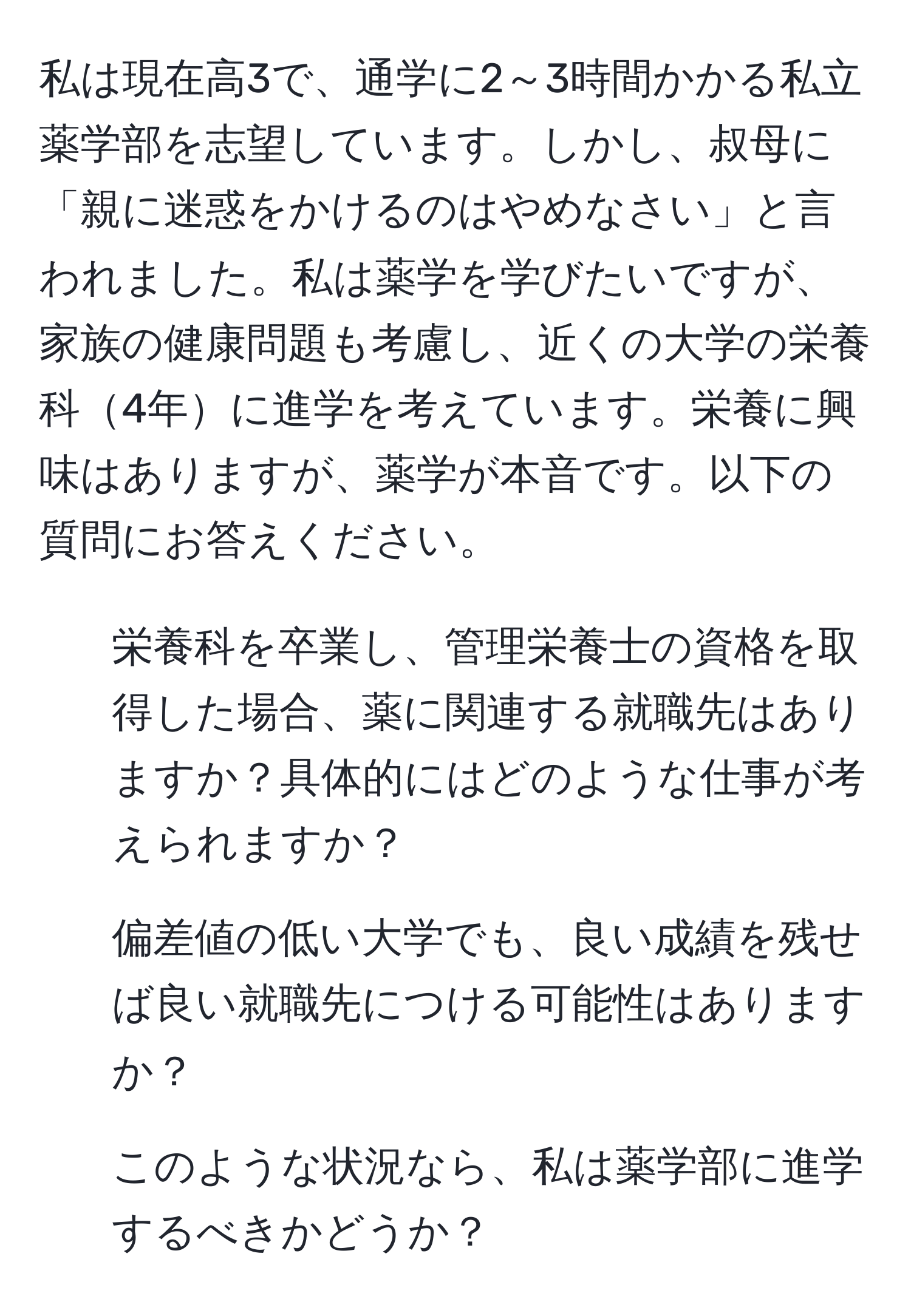 私は現在高3で、通学に2～3時間かかる私立薬学部を志望しています。しかし、叔母に「親に迷惑をかけるのはやめなさい」と言われました。私は薬学を学びたいですが、家族の健康問題も考慮し、近くの大学の栄養科4年に進学を考えています。栄養に興味はありますが、薬学が本音です。以下の質問にお答えください。  
1. 栄養科を卒業し、管理栄養士の資格を取得した場合、薬に関連する就職先はありますか？具体的にはどのような仕事が考えられますか？  
2. 偏差値の低い大学でも、良い成績を残せば良い就職先につける可能性はありますか？  
3. このような状況なら、私は薬学部に進学するべきかどうか？