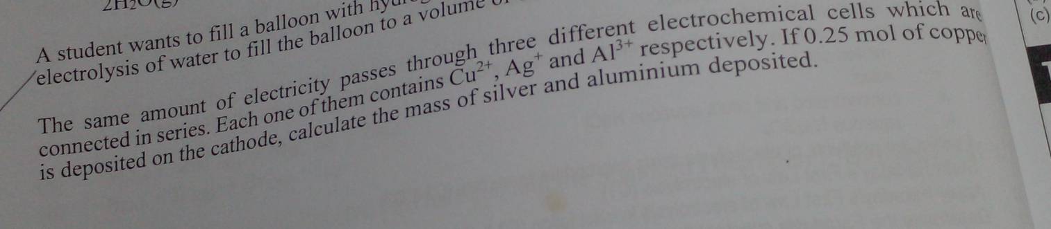 A student wants to fill a balloon with hyu 
diff 
t electrochemical cells which are (c) 
electrolysis of water to fill the balloon to a volume . 
The same amount of electricity passes thro Cu^(2+), Ag^+ and Al^(3+) respectively. If 0.25 mol of coppe 
is deposited on the cathode, calculate the mass of silver and aluminium deposited 
connected in series. Each one of them contains