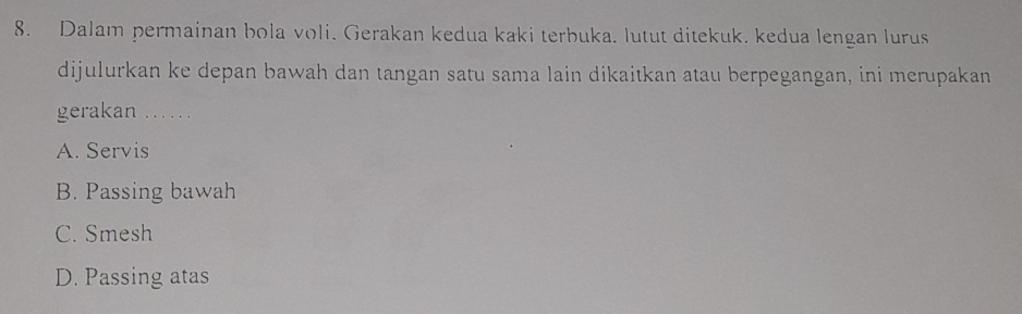 Dalam permainan bola voli. Gerakan kedua kaki terbuka. lutut ditekuk. kedua lengan lurus
dijulurkan ke depan bawah dan tangan satu sama lain dikaitkan atau berpegangan, ini merupakan
gerakan …. .
A. Servis
B. Passing bawah
C. Smesh
D. Passing atas