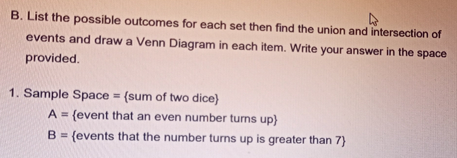 List the possible outcomes for each set then find the union and intersection of 
events and draw a Venn Diagram in each item. Write your answer in the space 
provided. 
1. Sample Space = sum of two dice
A= event that an even number turns up
B= events that the number turns up is greater than 7 