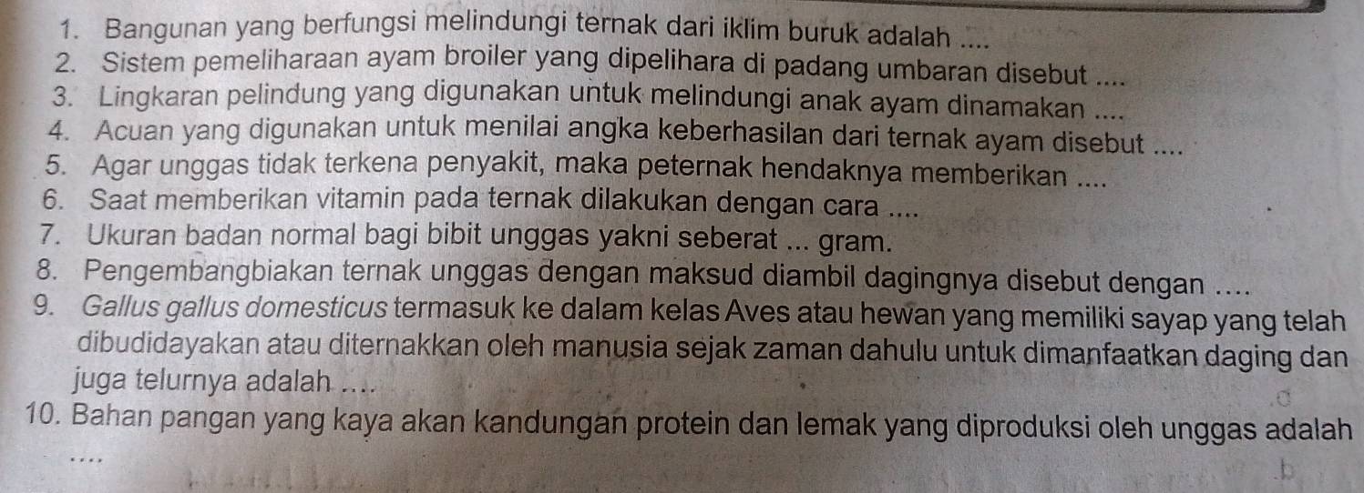 Bangunan yang berfungsi melindungi ternak dari iklim buruk adalah .... 
2. Sistem pemeliharaan ayam broiler yang dipelihara di padang umbaran disebut .... 
3. Lingkaran pelindung yang digunakan untuk melindungi anak ayam dinamakan .... 
4. Acuan yang digunakan untuk menilai angka keberhasilan dari ternak ayam disebut .... 
5. Agar unggas tidak terkena penyakit, maka peternak hendaknya memberikan .... 
6. Saat memberikan vitamin pada ternak dilakukan dengan cara .... 
7. Ukuran badan normal bagi bibit unggas yakni seberat ... gram. 
8. Pengembangbiakan ternak unggas dengan maksud diambil dagingnya disebut dengan .... 
9. Gallus gallus domesticus termasuk ke dalam kelas Aves atau hewan yang memiliki sayap yang telah 
dibudidayakan atau diternakkan oleh manusia sejak zaman dahulu untuk dimanfaatkan daging dan 
juga telurnya adalah .... 
10. Bahan pangan yang kaya akan kandungan protein dan lemak yang diproduksi oleh unggas adalah 
…