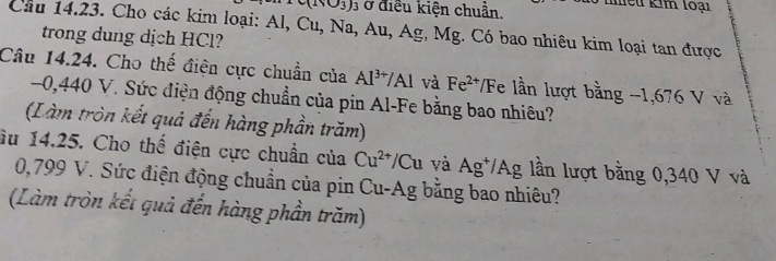 nhều kim loại
c(N_1∪ BO_3) ) ở điều kiện chuẩn. 
Câu 14.23. Cho các kim loại: Al, Cu, Na, Au, Ag, Mg. Có bao nhiêu kim loại tan được 
trong dung dịch HCl? 
Câu 14.24. Cho thế điện cực chuẩn của Al^(3+)/Al và Fe^(2+)/ /F e lần lượt bằng -1,676 V và
0,440 V. Sức điện động chuẩn của pin Al - Fe bằng bao nhiêu? 
(Làm tròn kết quả đến hàng phần trăm) 
âu 14.25. Cho thế điện cực chuẩn của Cu^(2+)/Cu và Ag^+/Ag lần lượt bằng 0,340 V và
0,799 V. Sức điện động chuẩn của pin Cu-Ag bằng bao nhiêu? 
(Làm tròn kết quả đến hàng phần trăm)